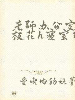 老师办公室狂肉校花h寝室视频
