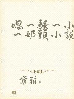 嗯～骚～小淫妇～奶头小说