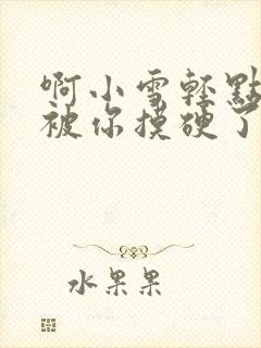 啊小雪轻点奶头被你摸硬了