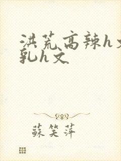 洪荒高辣h文乱乳h文封面