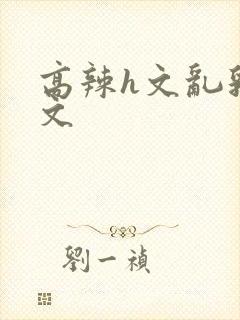 高辣h文乱乳h文