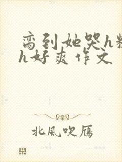 脔到她哭h粗话h好爽作文