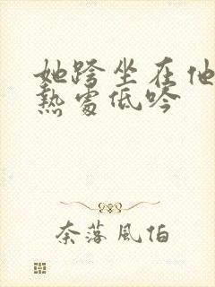 她跨坐在他的炽热处低吟