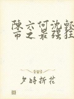 陈六何沈轻舞都市之最强狂兵最新章节