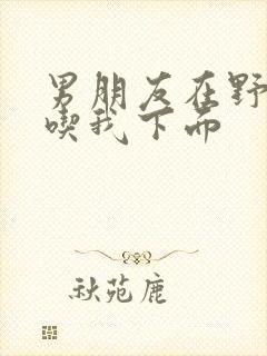 男朋友在野外猛吃我下面