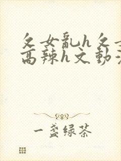 攵女乱h攵女乱高辣h文动漫