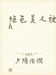 绝色美人被辱记h