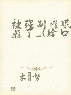 被强制催眠后上瘾了_(给口饭饭)_笔趣