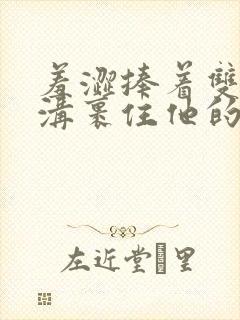 羞涩捧着双乳乳沟裹住他的小说