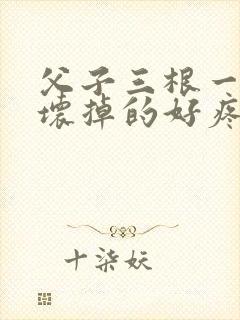 父子三根一起会坏掉的好疼