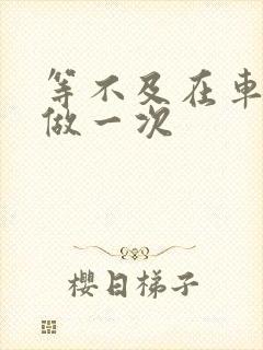 等不及在车里先做一次