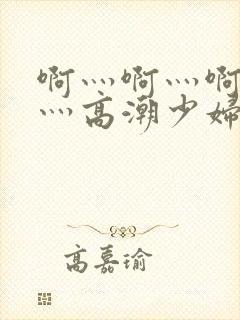 啊灬啊灬啊灬快灬高潮少妇小说