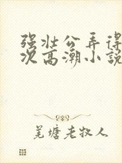 强壮公弄得我次次高潮小说