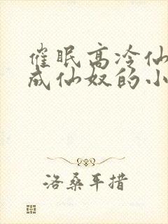 催眠高冷仙奴变成仙奴的小说