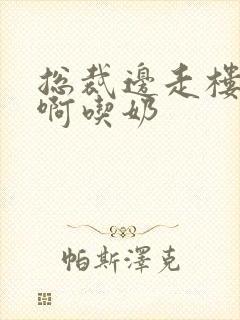 总裁边走楼梯嗯啊吃奶