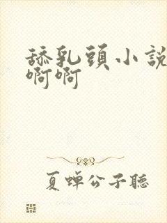 舔乳头小说嗯嗯啊啊