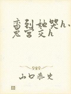 脔到她哭h小白兔宫交h