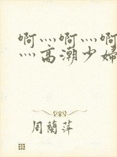 啊灬啊灬啊灬快灬高潮少妇小说