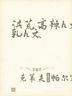 洪荒高辣h文乱乳h文