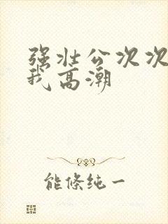 强壮公次次弄得我高潮封面