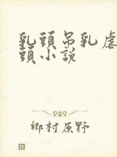 乳头吊乳虐哭奶头小说