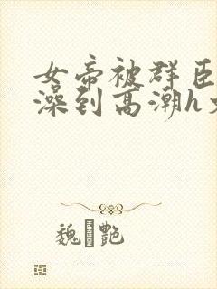 女帝被群臣伦流澡到高潮h文