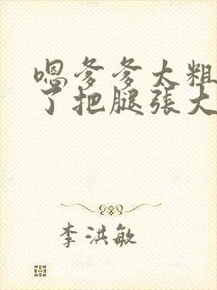 嗯爹爹太粗太长了把腿张大点