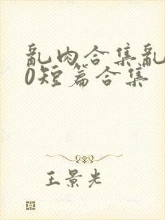 乱肉合集乱500短篇合集