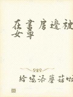 在书房边被躁h女尊