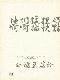 他们揉捏奶子啊啊啊插快点用力