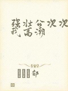 强壮公次次弄得我高潮