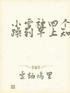 小雪被四个男人躁到早上知乎