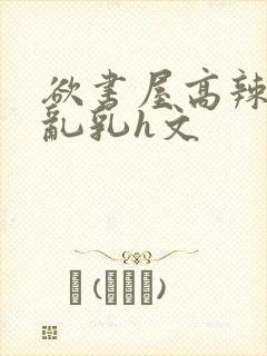 欲书屋高辣h文乱乳h文