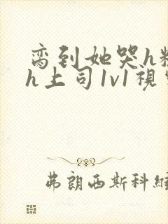 脔到她哭h粗话h上司1v1视频