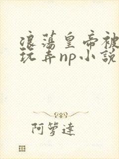 浪荡皇帝被多人玩弄np小说