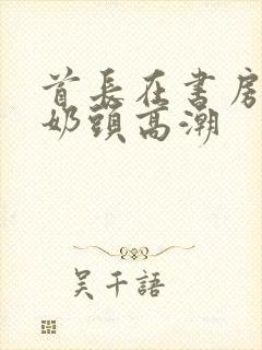 首长在书房含我奶头高潮