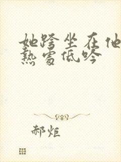 她跨坐在他的炽热处低吟
