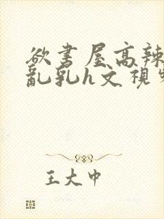 欲书屋高辣h文乱乳h文视频