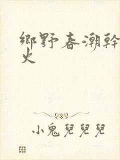 乡野春潮干柴烈火
