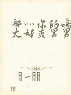 哪灬你的鸣巴好大好爽男男