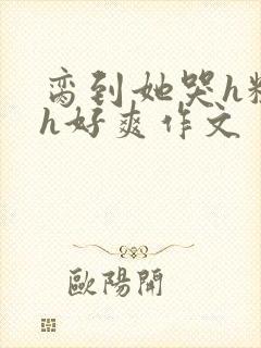 脔到她哭h粗话h好爽作文