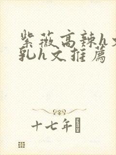 紫薇高辣h文乱乳h文推荐