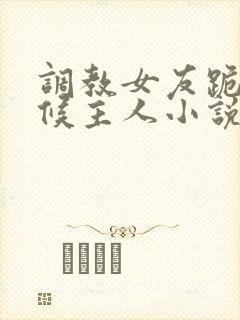 调教女友跪着伺候主人小说