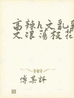 高辣h文乱乳h文浪荡校花