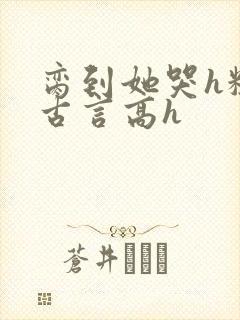 脔到她哭h粗话古言高h