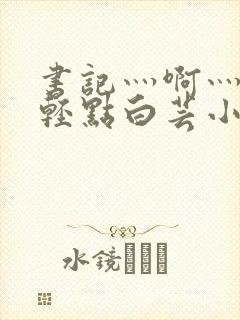 书记灬啊灬啊灬轻点白芸小说