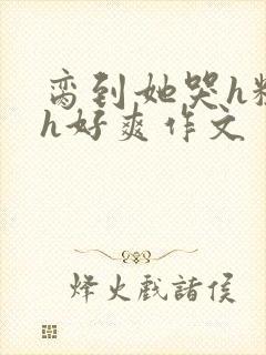 脔到她哭h粗话h好爽作文