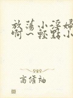 放荡小淫妇h嗯啊～轻点小说