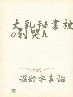 大乳秘书被cao到哭h