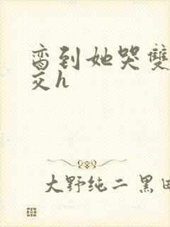 脔到她哭双根宫交h